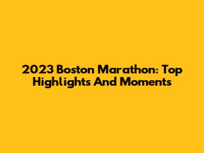 2023 Boston Marathon: Top Highlights And Moments